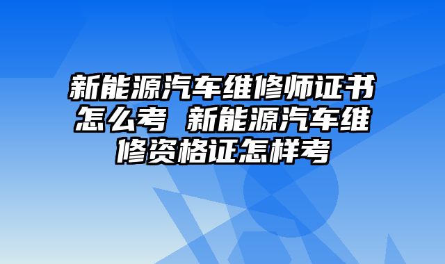 新能源汽车维修师证书怎么考 新能源汽车维修资格证怎样考