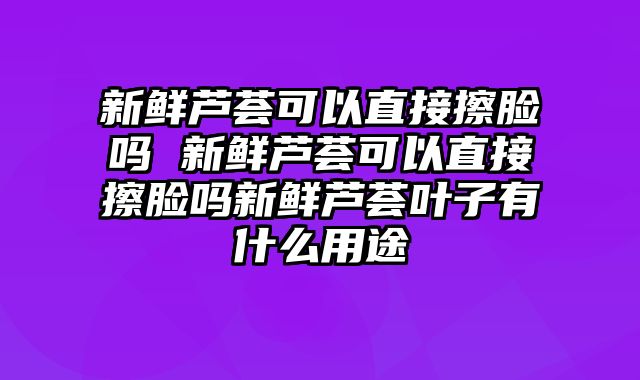 新鲜芦荟可以直接擦脸吗 新鲜芦荟可以直接擦脸吗新鲜芦荟叶子有什么用途