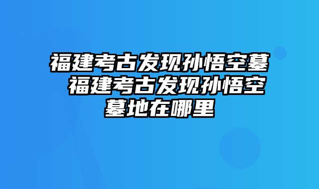 福建考古发现孙悟空墓 福建考古发现孙悟空墓地在哪里