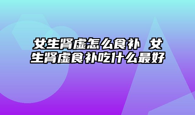 女生肾虚怎么食补 女生肾虚食补吃什么最好
