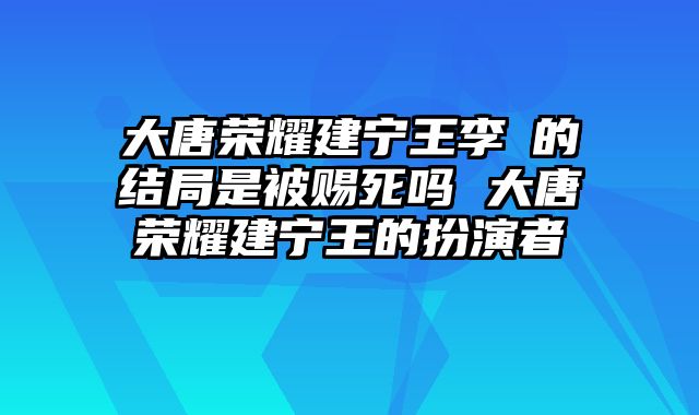 大唐荣耀建宁王李倓的结局是被赐死吗 大唐荣耀建宁王的扮演者