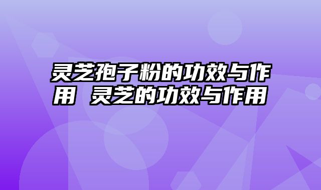灵芝孢子粉的功效与作用 灵芝的功效与作用