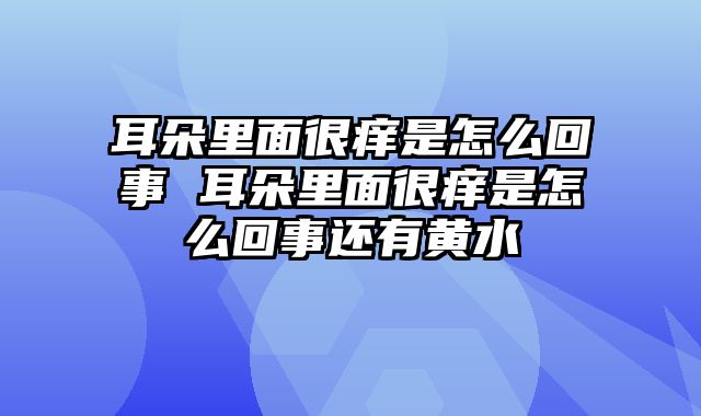 耳朵里面很痒是怎么回事 耳朵里面很痒是怎么回事还有黄水