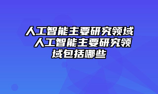 人工智能主要研究领域 人工智能主要研究领域包括哪些