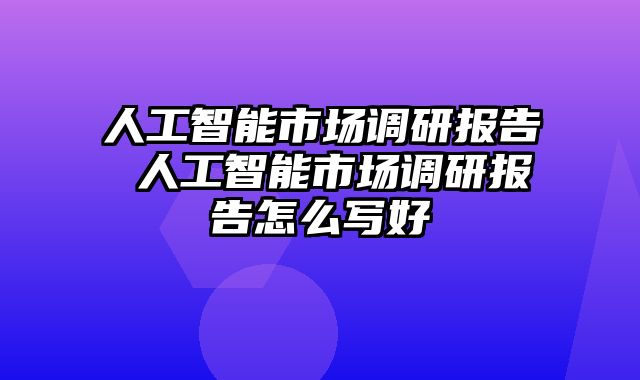 人工智能市场调研报告 人工智能市场调研报告怎么写好