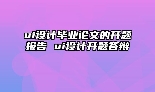 ui设计毕业论文的开题报告 ui设计开题答辩