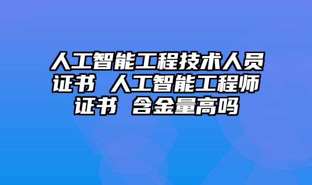 人工智能工程技术人员证书 人工智能工程师证书 含金量高吗