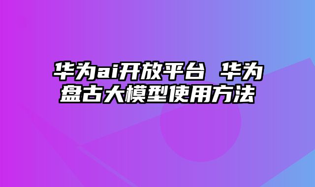 华为ai开放平台 华为盘古大模型使用方法