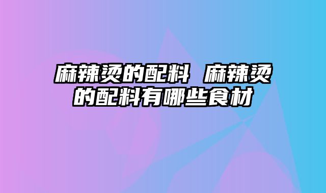 麻辣烫的配料 麻辣烫的配料有哪些食材