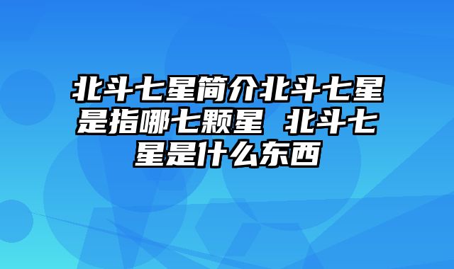 北斗七星简介北斗七星是指哪七颗星 北斗七星是什么东西