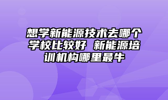想学新能源技术去哪个学校比较好 新能源培训机构哪里最牛