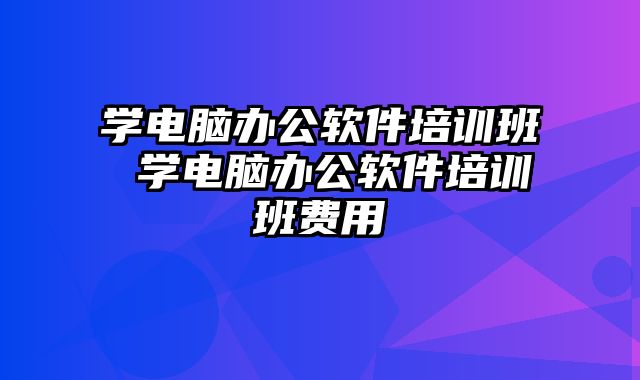 学电脑办公软件培训班 学电脑办公软件培训班费用