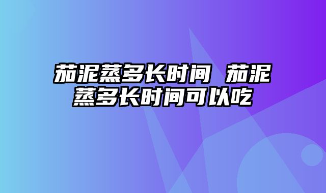 茄泥蒸多长时间 茄泥蒸多长时间可以吃