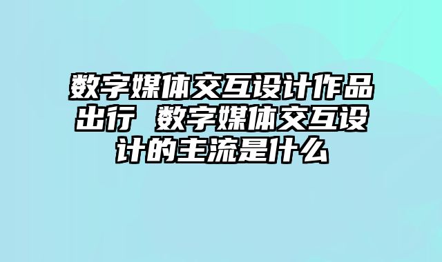 数字媒体交互设计作品出行 数字媒体交互设计的主流是什么