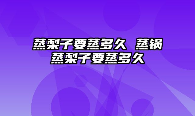 蒸梨子要蒸多久 蒸锅蒸梨子要蒸多久