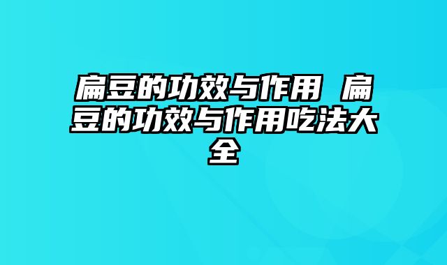 扁豆的功效与作用 扁豆的功效与作用吃法大全