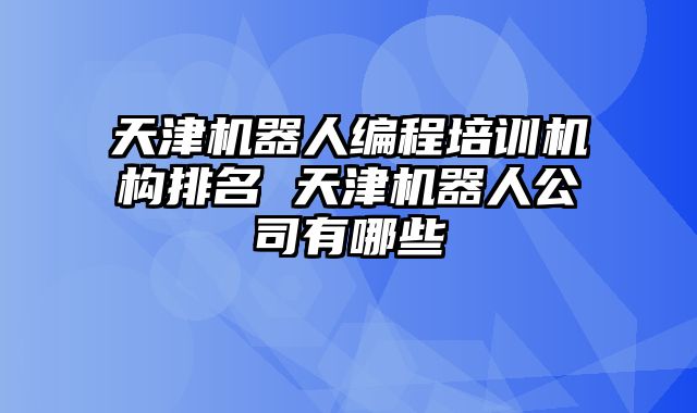 天津机器人编程培训机构排名 天津机器人公司有哪些