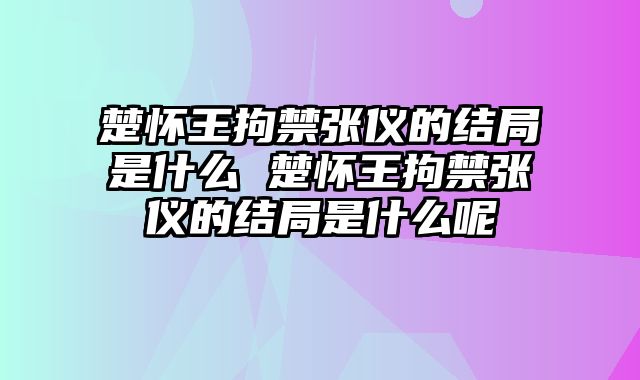 楚怀王拘禁张仪的结局是什么 楚怀王拘禁张仪的结局是什么呢