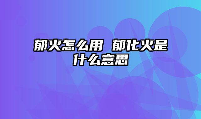 郁火怎么用 郁化火是什么意思