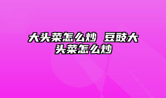 大头菜怎么炒 豆豉大头菜怎么炒