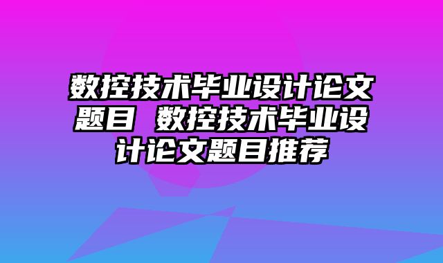 数控技术毕业设计论文题目 数控技术毕业设计论文题目推荐