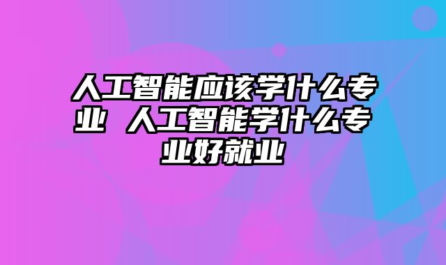 人工智能应该学什么专业 人工智能学什么专业好就业