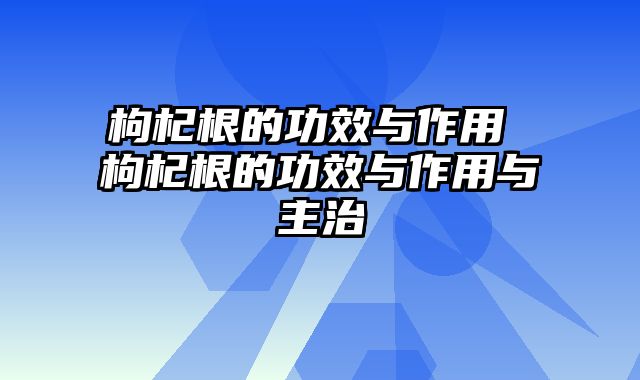 枸杞根的功效与作用 枸杞根的功效与作用与主治