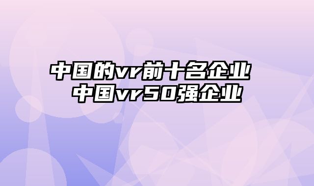 中国的vr前十名企业 中国vr50强企业