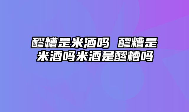 醪糟是米酒吗 醪糟是米酒吗米酒是醪糟吗