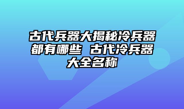 古代兵器大揭秘冷兵器都有哪些 古代冷兵器大全名称