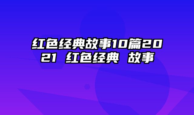 红色经典故事10篇2021 红色经典 故事