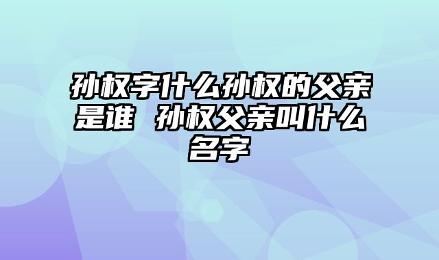 孙权字什么孙权的父亲是谁 孙权父亲叫什么名字