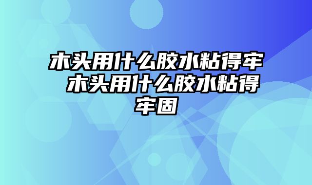 木头用什么胶水粘得牢 木头用什么胶水粘得牢固