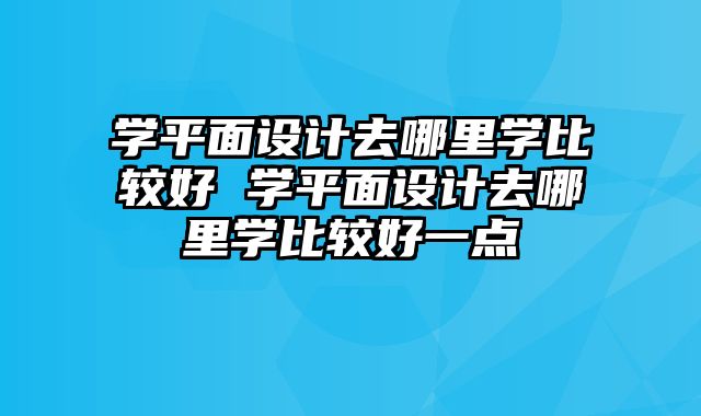 学平面设计去哪里学比较好 学平面设计去哪里学比较好一点