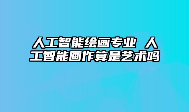 人工智能绘画专业 人工智能画作算是艺术吗