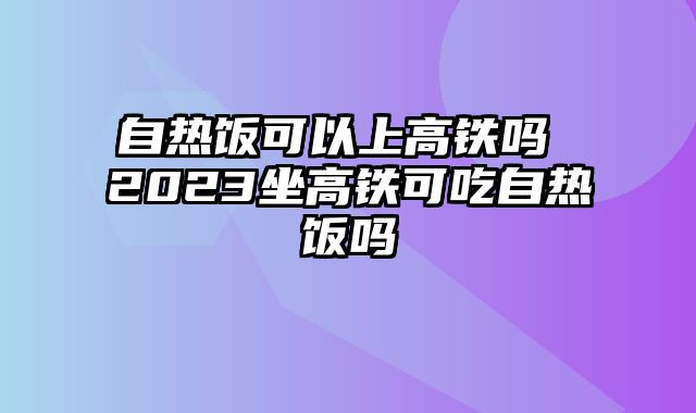 自热饭可以上高铁吗 2023坐高铁可吃自热饭吗