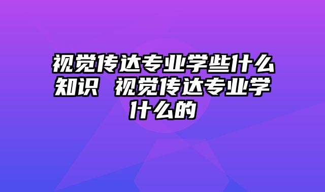 视觉传达专业学些什么知识 视觉传达专业学什么的