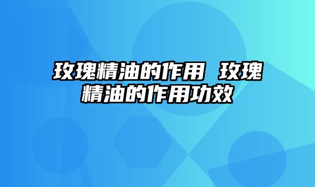 玫瑰精油的作用 玫瑰精油的作用功效