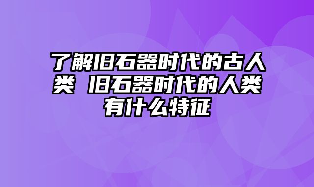 了解旧石器时代的古人类 旧石器时代的人类有什么特征