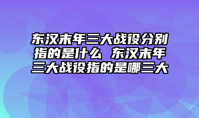 东汉末年三大战役分别指的是什么 东汉末年三大战役指的是哪三大