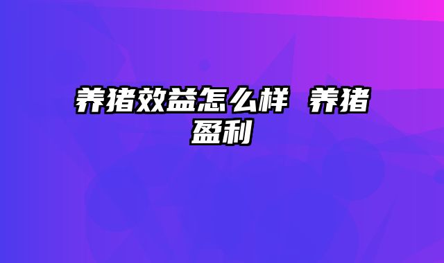 养猪效益怎么样 养猪盈利