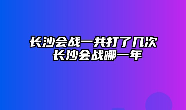 长沙会战一共打了几次 长沙会战哪一年