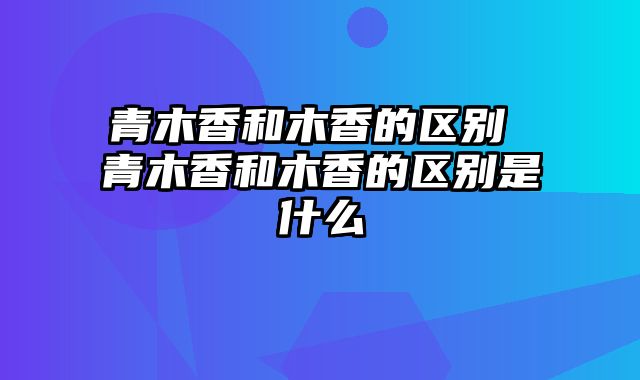 青木香和木香的区别 青木香和木香的区别是什么
