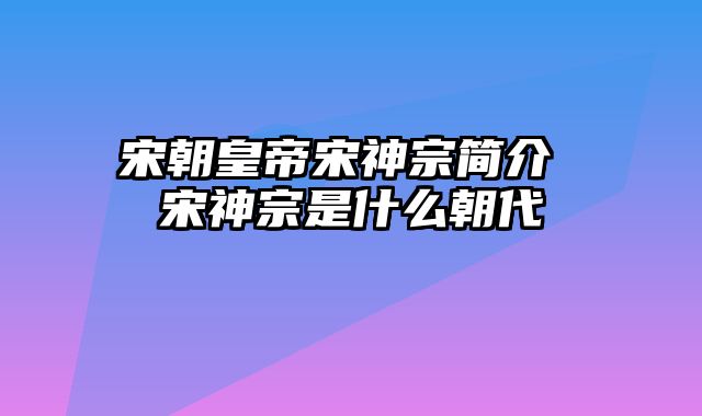 宋朝皇帝宋神宗简介 宋神宗是什么朝代