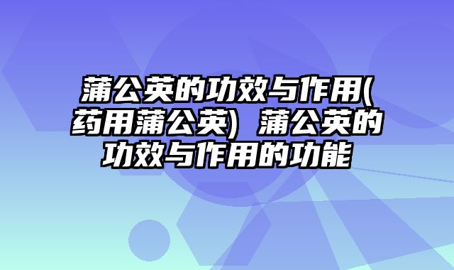 蒲公英的功效与作用(药用蒲公英) 蒲公英的功效与作用的功能