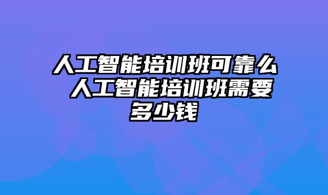 人工智能培训班可靠么 人工智能培训班需要多少钱