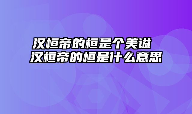 汉桓帝的桓是个美谥 汉桓帝的桓是什么意思