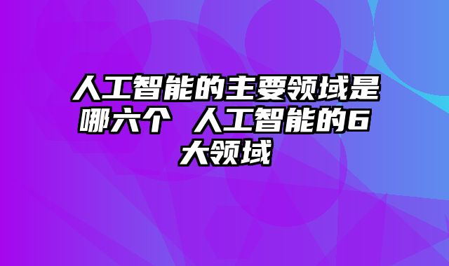 人工智能的主要领域是哪六个 人工智能的6大领域