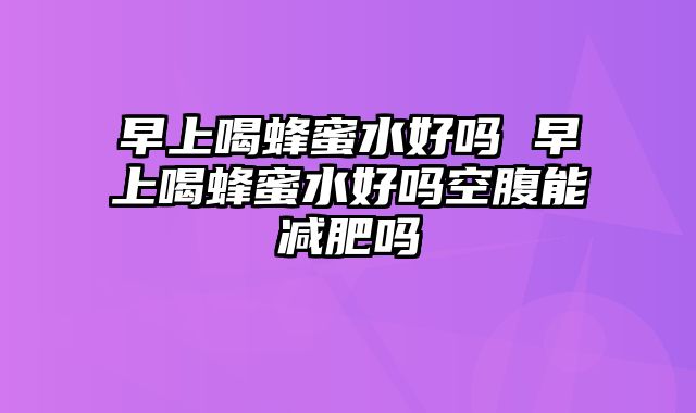 早上喝蜂蜜水好吗 早上喝蜂蜜水好吗空腹能减肥吗