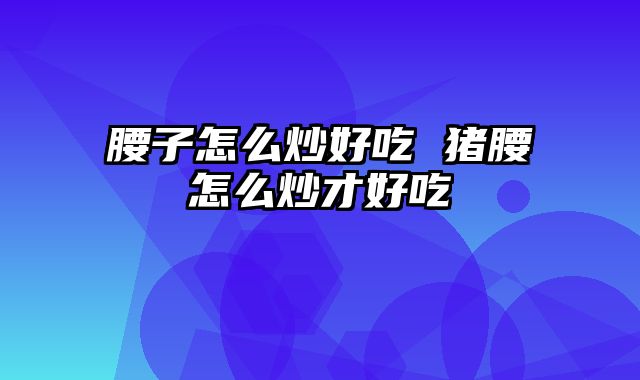 腰子怎么炒好吃 猪腰怎么炒才好吃